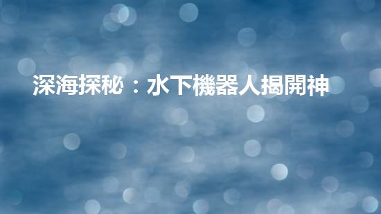 深海探秘：水下機器人揭開神秘海底世界的面紗！
